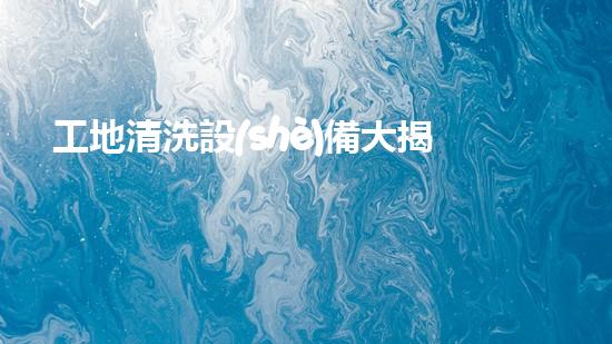 工地清洗設(shè)備大揭秘？好用哭了！